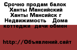 Срочно продам балок - Ханты-Мансийский, Ханты-Мансийск г. Недвижимость » Дома, коттеджи, дачи обмен   